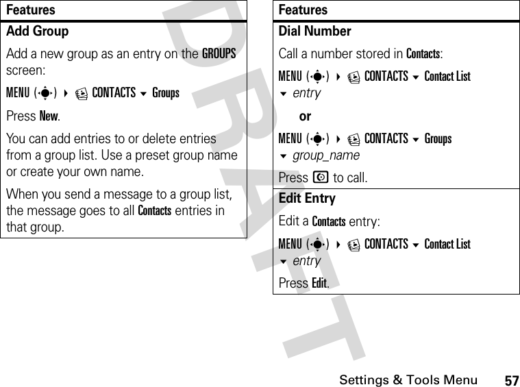 57Settings &amp; Tools MenuDRAFT Add GroupAdd a new group as an entry on the GROUPS screen:MENU(s) ECONTACTSGroupsPress New.You can add entries to or delete entries from a group list. Use a preset group name or create your own name.When you send a message to a group list, the message goes to all Contacts entries in that group.FeaturesDial Number Call a number stored in Contacts:MENU(s) ECONTACTS Contact List entryorMENU(s) ECONTACTS Groups group_namePress N to call.Edit Entry Edit a Contacts entry:MENU(s) ECONTACTS Contact List entry Press Edit.Features