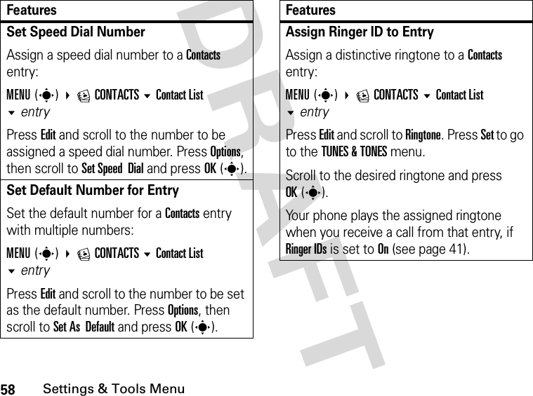 58Settings &amp; Tools MenuDRAFT Set Speed Dial NumberAssign a speed dial number to a Contacts entry:MENU(s) ECONTACTS Contact List entryPress Edit and scroll to the number to be assigned a speed dial number. Press Options, then scroll to Set Speed  Dial and press OK(s).Set Default Number for EntrySet the default number for a Contacts entry with multiple numbers:MENU(s) ECONTACTS Contact List entryPress Edit and scroll to the number to be set as the default number. Press Options, then scroll to Set As  Default and press OK(s).FeaturesAssign Ringer ID to Entry Assign a distinctive ringtone to a Contacts entry:MENU(s) ECONTACTS Contact List entryPress Edit and scroll to Ringtone. Press Set to go to the TUNES &amp; TONES menu. Scroll to the desired ringtone and press OK(s).Your phone plays the assigned ringtone when you receive a call from that entry, if Ringer IDs is set to On (see page 41).Features