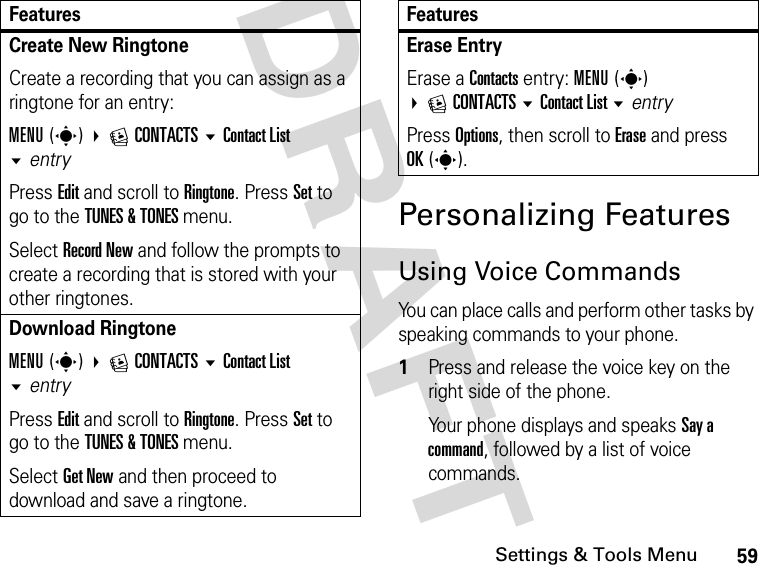 59Settings &amp; Tools MenuDRAFT Personalizing FeaturesUsing Voice CommandsYou can place calls and perform other tasks by speaking commands to your phone.1Press and release the voice key on the right side of the phone.Your phone displays and speaks Say a command, followed by a list of voice commands.Create New RingtoneCreate a recording that you can assign as a ringtone for an entry:MENU(s) ECONTACTS Contact List entry Press Edit and scroll to Ringtone. Press Set to go to the TUNES &amp; TONES menu.Select Record New and follow the prompts to create a recording that is stored with your other ringtones.Download RingtoneMENU(s) ECONTACTS Contact List entry Press Edit and scroll to Ringtone. Press Set to go to the TUNES &amp; TONES menu.Select Get New and then proceed to download and save a ringtone.FeaturesErase Entry Erase a Contacts entry: MENU(s) ECONTACTS Contact List entryPress Options, then scroll to Erase and press OK(s).Features