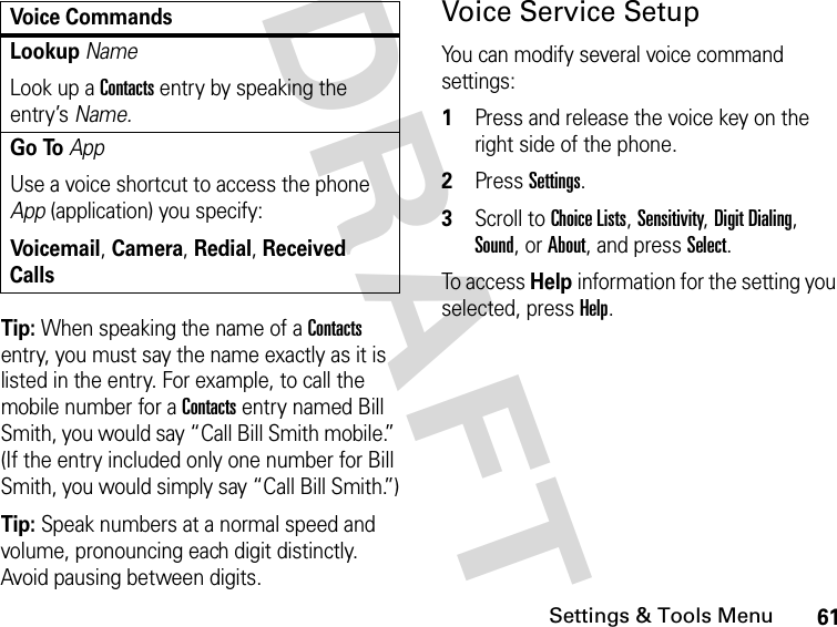 61Settings &amp; Tools MenuDRAFT Tip: When speaking the name of a Contacts entry, you must say the name exactly as it is listed in the entry. For example, to call the mobile number for a Contacts entry named Bill Smith, you would say “Call Bill Smith mobile.” (If the entry included only one number for Bill Smith, you would simply say “Call Bill Smith.”)Tip: Speak numbers at a normal speed and volume, pronouncing each digit distinctly. Avoid pausing between digits.Voice Service SetupYou can modify several voice command settings:1Press and release the voice key on the right side of the phone.2Press Settings.3Scroll to Choice Lists, Sensitivity, Digit Dialing, Sound, or About, and press Select.To access Help information for the setting you selected, press Help.Lookup NameLook up a Contacts entry by speaking the entry’s Name.Go ToAppUse a voice shortcut to access the phone App (application) you specify:Voicemail, Camera, Redial, Received CallsVoice Commands