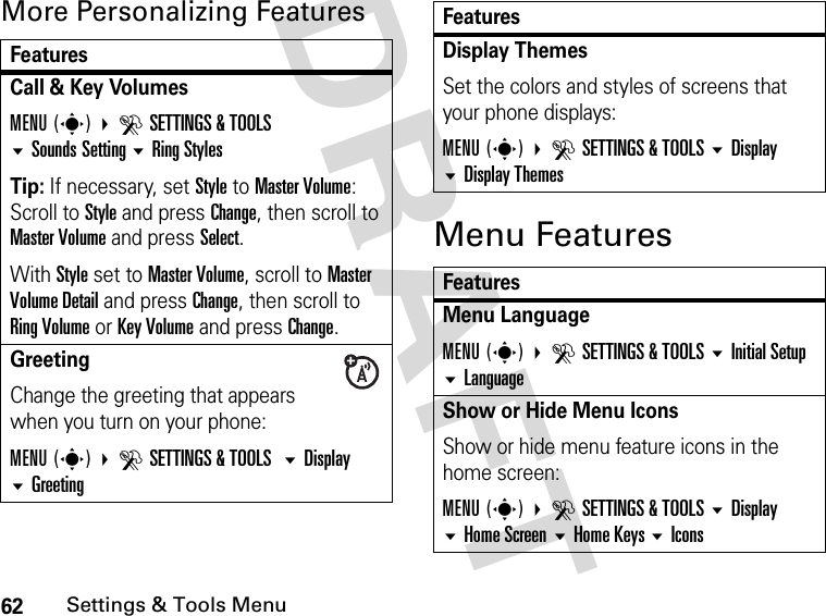 62Settings &amp; Tools MenuDRAFT More Personalizing FeaturesMenu FeaturesFeaturesCall &amp; Key VolumesMENU(s) DSETTINGS &amp; TOOLSSounds Setting Ring StylesTip: If necessary, set Style to Master Volume:Scroll to Style and press Change, then scroll to Master Volume and press Select.With Style set to Master Volume, scroll to Master Volume Detail and press Change, then scroll to Ring Volume or Key Volume and press Change.Greeting Change the greeting that appears when you turn on your phone:MENU(s) DSETTINGS &amp; TOOLS Display GreetingDisplay ThemesSet the colors and styles of screens that your phone displays:MENU(s) DSETTINGS &amp; TOOLS Display Display ThemesFeaturesMenu LanguageMENU(s) DSETTINGS &amp; TOOLS Initial Setup LanguageShow or Hide Menu IconsShow or hide menu feature icons in the home screen:MENU(s) DSETTINGS &amp; TOOLS Display Home Screen Home Keys IconsFeatures