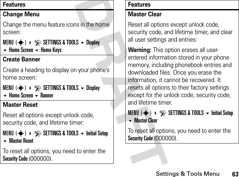 63Settings &amp; Tools MenuDRAFT Change MenuChange the menu feature icons in the home screen:MENU(s) DSETTINGS &amp; TOOLS Display Home Screen Home KeysCreate BannerCreate a heading to display on your phone’s home screen:MENU(s) DSETTINGS &amp; TOOLS Display Home Screen BannerMaster ResetReset all options except unlock code, security code, and lifetime timer:MENU(s) DSETTINGS &amp; TOOLS Initial Setup Master ResetTo reset all options, you need to enter the Security Code (000000).FeaturesMaster ClearReset all options except unlock code, security code, and lifetime timer, and clear all user settings and entries:Warning: This option erases all user-entered information stored in your phone memory, including phonebook entries and downloaded files. Once you erase the information, it cannot be recovered. It resets all options to their factory settings except for the unlock code, security code, and lifetime timer.MENU(s) DSETTINGS &amp; TOOLS Initial Setup Master ClearTo reset all options, you need to enter the Security Code (000000).Features