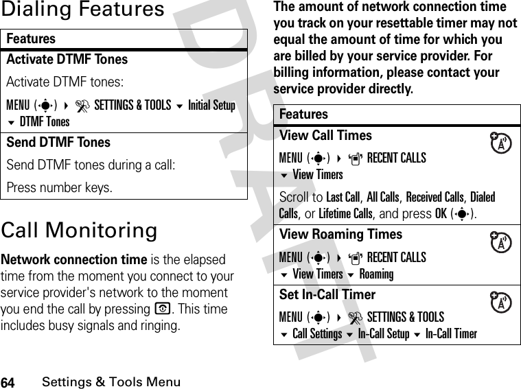 64Settings &amp; Tools MenuDRAFT Dialing FeaturesCall MonitoringNetwork connection time is the elapsed time from the moment you connect to your service provider&apos;s network to the moment you end the call by pressing O. This time includes busy signals and ringing.The amount of network connection time you track on your resettable timer may not equal the amount of time for which you are billed by your service provider. For billing information, please contact your service provider directly.FeaturesActivate DTMF Tones Activate DTMF tones:MENU(s) DSETTINGS &amp; TOOLS Initial Setup DTMF TonesSend DTMF TonesSend DTMF tones during a call:Press number keys.FeaturesView Call TimesMENU(s) ARECENT CALLSView TimersScroll to Last Call, All Calls, Received Calls, Dialed Calls, or Lifetime Calls, and press OK(s).View Roaming TimesMENU(s) ARECENT CALLS View Timers RoamingSet In-Call TimerMENU(s) DSETTINGS &amp; TOOLSCall SettingsIn-Call Setup In-Call Timer