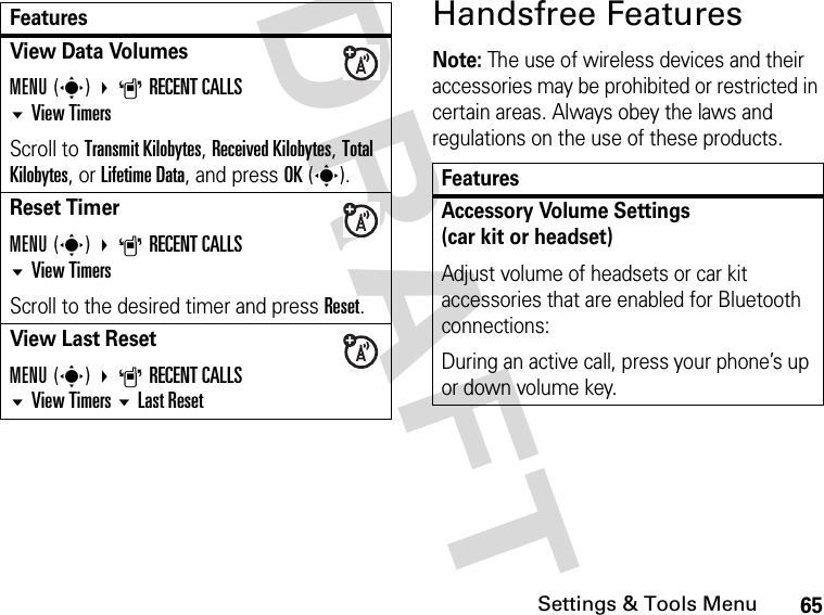 65Settings &amp; Tools MenuDRAFT Handsfree FeaturesNote: The use of wireless devices and their accessories may be prohibited or restricted in certain areas. Always obey the laws and regulations on the use of these products. View Data Volumes MENU(s) ARECENT CALLSView TimersScroll to Transmit Kilobytes, Received Kilobytes, Total Kilobytes, or Lifetime Data, and press OK(s).Reset TimerMENU(s) ARECENT CALLS View TimersScroll to the desired timer and press Reset.View Last ResetMENU(s) ARECENT CALLSView TimersLast ResetFeaturesFeaturesAccessory Volume Settings(car kit or headset)Adjust volume of headsets or car kit accessories that are enabled for Bluetooth connections:During an active call, press your phone’s up or down volume key.