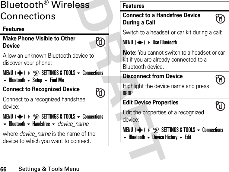 66Settings &amp; Tools MenuDRAFT Bluetooth® Wireless ConnectionsFeaturesMake Phone Visible to Other DeviceAllow an unknown Bluetooth device to discover your phone:MENU(s) DSETTINGS &amp; TOOLS Connections Bluetooth Setup Find MeConnect to Recognized DeviceConnect to a recognized handsfree device:MENU(s) DSETTINGS &amp; TOOLS Connections Bluetooth Handsfree device_namewhere device_name is the name of the device to which you want to connect.Connect to a Handsfree Device During a CallSwitch to a headset or car kit during a call:MENU(s) Use BluetoothNote: You cannot switch to a headset or car kit if you are already connected to a Bluetooth device.Disconnect from DeviceHighlight the device name and press DROP.Edit Device PropertiesEdit the properties of a recognized device:MENU(s) DSETTINGS &amp; TOOLS Connections Bluetooth Device History EditFeatures