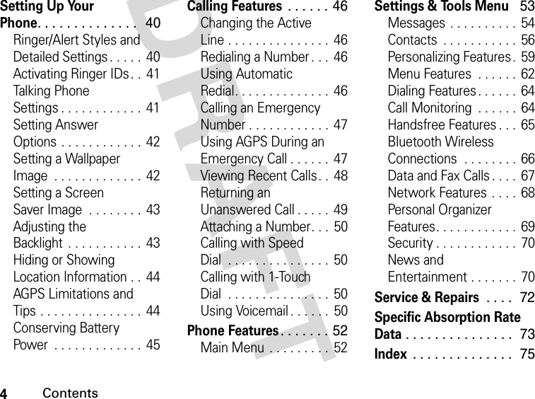 4ContentsDRAFT Setting Up Your Phone. . . . . . . . . . . . . .   40Ringer/Alert Styles and Detailed Settings . . . . .  40Activating Ringer IDs . .  41Talking Phone Settings . . . . . . . . . . . .  41Setting Answer Options . . . . . . . . . . . .  42Setting a Wallpaper Image  . . . . . . . . . . . . .  42Setting a Screen Saver Image  . . . . . . . .  43Adjusting the Backlight  . . . . . . . . . . .  43Hiding or Showing Location Information . .  44AGPS Limitations and Tips . . . . . . . . . . . . . . .  44Conserving Battery Power  . . . . . . . . . . . . .  45Calling Features . . . . . . 46Changing the Active Line . . . . . . . . . . . . . . .  46Redialing a Number . . .  46Using Automatic Redial. . . . . . . . . . . . . .  46Calling an Emergency Number . . . . . . . . . . . . 47Using AGPS During an Emergency Call . . . . . .  47Viewing Recent Calls. .  48Returning an Unanswered Call . . . . .  49Attaching a Number. . .  50Calling with Speed Dial  . . . . . . . . . . . . . . .  50Calling with 1-Touch Dial  . . . . . . . . . . . . . . .  50Using Voicemail . . . . . .  50Phone Features. . . . . . . 52Main Menu  . . . . . . . . .  52Settings &amp; Tools Menu  53Messages . . . . . . . . . . 54Contacts  . . . . . . . . . . .  56Personalizing Features.  59Menu Features  . . . . . .  62Dialing Features . . . . . .  64Call Monitoring  . . . . . . 64Handsfree Features . . .  65Bluetooth Wireless Connections  . . . . . . . . 66Data and Fax Calls . . . . 67Network Features  . . . .  68Personal Organizer Features. . . . . . . . . . . . 69Security . . . . . . . . . . . .  70News and Entertainment . . . . . . .  70Service &amp; Repairs . . . .  72Specific Absorption Rate Data. . . . . . . . . . . . . . .  73Index . . . . . . . . . . . . . .  75