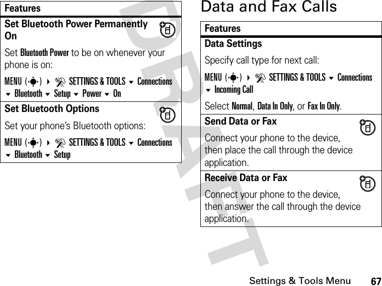 67Settings &amp; Tools MenuDRAFT Data and Fax CallsSet Bluetooth Power Permanently OnSet Bluetooth Power to be on whenever your phone is on:MENU(s) DSETTINGS &amp; TOOLS Connections Bluetooth Setup Power OnSet Bluetooth OptionsSet your phone’s Bluetooth options:MENU(s) DSETTINGS &amp; TOOLS Connections Bluetooth SetupFeaturesFeaturesData SettingsSpecify call type for next call:MENU(s) DSETTINGS &amp; TOOLS Connections Incoming CallSelect Normal, Data In Only, or Fax In Only.Send Data or Fax Connect your phone to the device, then place the call through the device application.Receive Data or Fax Connect your phone to the device, then answer the call through the device application.