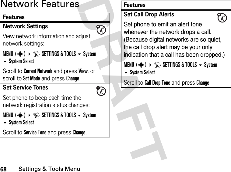 68Settings &amp; Tools MenuDRAFT Network FeaturesFeaturesNetwork Settings View network information and adjust network settings:MENU(s) DSETTINGS &amp; TOOLS System System SelectScroll to Current Network and press View, or scroll to Set Mode and press Change.Set Service TonesSet phone to beep each time the network registration status changes:MENU(s) DSETTINGS &amp; TOOLS System System SelectScroll to Service Tone and press Change.Set Call Drop AlertsSet phone to emit an alert tone whenever the network drops a call. (Because digital networks are so quiet, the call drop alert may be your only indication that a call has been dropped.)MENU(s) DSETTINGS &amp; TOOLS System System Select Scroll to Call Drop Tone and press Change.Features