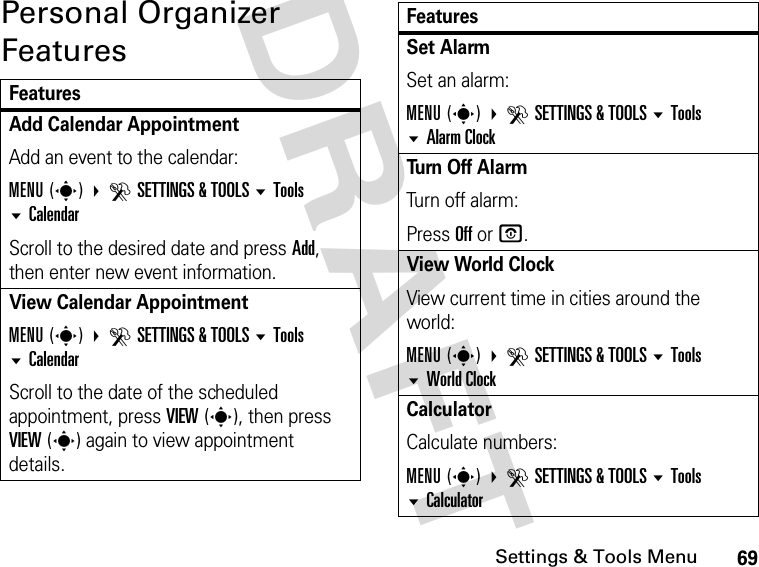 69Settings &amp; Tools MenuDRAFT Personal Organizer FeaturesFeaturesAdd Calendar Appointment Add an event to the calendar:MENU(s) DSETTINGS &amp; TOOLS Tools CalendarScroll to the desired date and press Add, then enter new event information.View Calendar Appointment MENU(s) DSETTINGS &amp; TOOLS Tools  CalendarScroll to the date of the scheduled appointment, press VIEW(s), then press VIEW(s) again to view appointment details.Set Alarm Set an alarm:MENU(s) DSETTINGS &amp; TOOLS Tools Alarm ClockTu rn  O f f  A l a rm Turn off alarm:Press Off or O.View World ClockView current time in cities around the world:MENU(s) DSETTINGS &amp; TOOLS Tools  World ClockCalculator Calculate numbers:MENU(s) DSETTINGS &amp; TOOLS Tools CalculatorFeatures