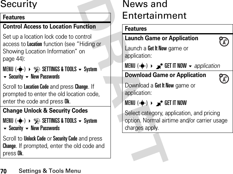 70Settings &amp; Tools MenuDRAFT Security News and EntertainmentFeaturesControl Access to Location FunctionSet up a location lock code to control access to Location function (see “Hiding or Showing Location Information” on page 44):MENU(s) DSETTINGS &amp; TOOLS SystemSecurityNew PasswordsScroll to Location Code and press Change. If prompted to enter the old location code, enter the code and press Ok.Change Unlock &amp; Security CodesMENU(s) DSETTINGS &amp; TOOLS SystemSecurityNew PasswordsScroll to Unlock Code or Security Code and press Change. If prompted, enter the old code and press Ok.FeaturesLaunch Game or ApplicationLaunch a Get It Now game or application:MENU(s) BGETITNOW applicationDownload Game or ApplicationDownload a Get It Now game or application:MENU(s) BGETITNOW Select category, application, and pricing option. Normal airtime and/or carrier usage charges apply.