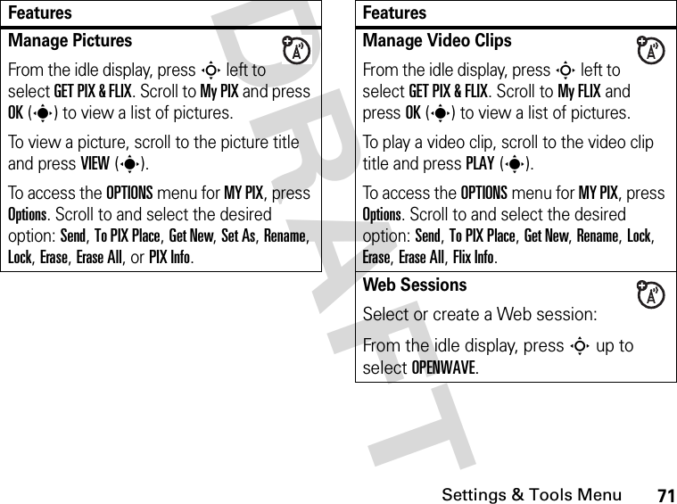 71Settings &amp; Tools MenuDRAFT Manage Pictures From the idle display, press S left to select GET PIX &amp; FLIX. Scroll to My PIX and press OK(s) to view a list of pictures.To view a picture, scroll to the picture title and press VIEW(s).To access the OPTIONS menu for MY PIX, press Options. Scroll to and select the desired option: Send, To PIX Place, Get New, Set As, Rename, Lock, Erase, Erase All, or PIX Info.FeaturesManage Video ClipsFrom the idle display, press S left to select GET PIX &amp; FLIX. Scroll to My FLIX and press OK(s) to view a list of pictures.To play a video clip, scroll to the video clip title and press PLAY(s).To access the OPTIONS menu for MY PIX, press Options. Scroll to and select the desired option: Send, To PIX Place, Get New, Rename, Lock, Erase, Erase All, Flix Info.Web SessionsSelect or create a Web session:From the idle display, press S up to select OPENWAVE.Features