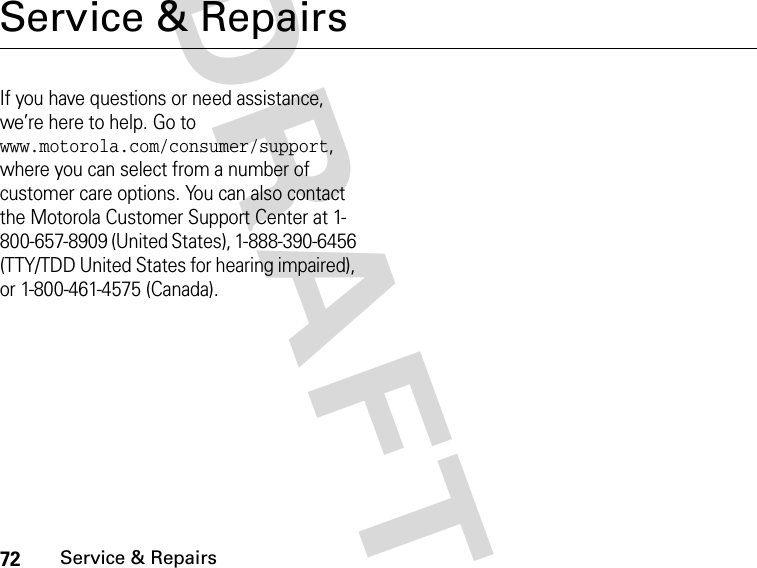 72Service &amp; RepairsDRAFTService &amp; RepairsIf you have questions or need assistance, we’re here to help. Go to www.motorola.com/consumer/support, where you can select from a number of customer care options. You can also contact the Motorola Customer Support Center at 1-800-657-8909 (United States), 1-888-390-6456 (TTY/TDD United States for hearing impaired), or 1-800-461-4575 (Canada).