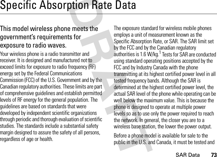 SAR Data73DRAFT Specific Absorption Rate DataSAR Da taThis model wireless phone meets the government’s requirements for exposure to radio waves.Your wireless phone is a radio transmitter and receiver. It is designed and manufactured not to exceed limits for exposure to radio frequency (RF) energy set by the Federal Communications Commission (FCC) of the U.S. Government and by the Canadian regulatory authorities. These limits are part of comprehensive guidelines and establish permitted levels of RF energy for the general population. The guidelines are based on standards that were developed by independent scientific organizations through periodic and thorough evaluation of scientific studies. The standards include a substantial safety margin designed to assure the safety of all persons, regardless of age or health.The exposure standard for wireless mobile phones employs a unit of measurement known as the Specific Absorption Rate, or SAR. The SAR limit set by the FCC and by the Canadian regulatory authorities is 1.6 W/kg.1 Tests for SAR are conducted using standard operating positions accepted by the FCC and by Industry Canada with the phone transmitting at its highest certified power level in all tested frequency bands. Although the SAR is determined at the highest certified power level, the actual SAR level of the phone while operating can be well below the maximum value. This is because the phone is designed to operate at multiple power levels so as to use only the power required to reach the network. In general, the closer you are to a wireless base station, the lower the power output.Before a phone model is available for sale to the public in the U.S. and Canada, it must be tested and 