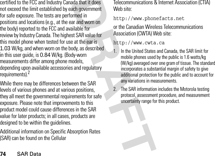 74SAR DataDRAFT certified to the FCC and Industry Canada that it does not exceed the limit established by each government for safe exposure. The tests are performed in positions and locations (e.g., at the ear and worn on the body) reported to the FCC and available for review by Industry Canada. The highest SAR value for this model phone when tested for use at the ear is 1.03 W/kg, and when worn on the body, as described in this user guide, is 0.84 W/kg. (Body-worn measurements differ among phone models, depending upon available accessories and regulatory requirements).2While there may be differences between the SAR levels of various phones and at various positions, they all meet the governmental requirements for safe exposure. Please note that improvements to this product model could cause differences in the SAR value for later products; in all cases, products are designed to be within the guidelines.Additional information on Specific Absorption Rates (SAR) can be found on the Cellular Telecommunications &amp; Internet Association (CTIA) Web site:http://www.phonefacts.net or the Canadian Wireless Telecommunications Association (CWTA) Web site:http://www.cwta.ca1. In the United States and Canada, the SAR limit for mobile phones used by the public is 1.6 watts/kg (W/kg) averaged over one gram of tissue. The standard incorporates a substantial margin of safety to give additional protection for the public and to account for any variations in measurements.2. The SAR information includes the Motorola testing protocol, assessment procedure, and measurement uncertainty range for this product.