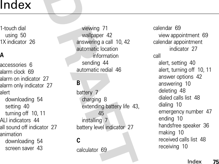 75IndexDRAFTIndex1-touch dialusing  501X indicator  26Aaccessories  6alarm clock  69alarm on indicator  27alarm only indicator  27alertdownloading  54setting  40turning off  10, 11ALI indicators  44all sound off indicator  27animationdownloading  54screen saver  43viewing  71wallpaper  42answering a call  10, 42automatic location informationsending  44automatic redial  46Bbattery  7charging  8extending battery life  43, 45installing  7battery level indicator  27Ccalculator  69calendar  69view appointment  69calendar appointment indicator  27callalert, setting  40alert, turning off  10, 11answer options  42answering  10deleting  48dialed calls list  48dialing  10emergency number  47ending  10handsfree speaker  36making  10received calls list  48receiving  10