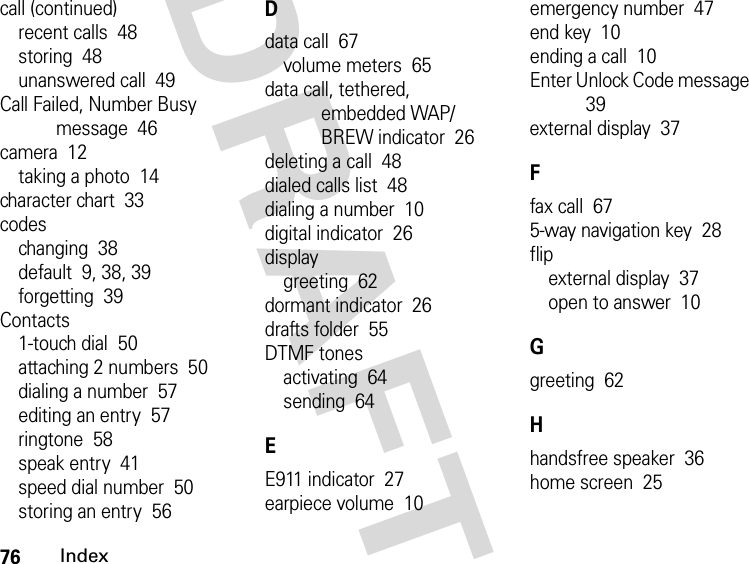 76IndexDRAFTcall (continued)recent calls  48storing  48unanswered call  49Call Failed, Number Busy message  46camera  12taking a photo  14character chart  33codeschanging  38default  9, 38, 39forgetting  39Contacts1-touch dial  50attaching 2 numbers  50dialing a number  57editing an entry  57ringtone  58speak entry  41speed dial number  50storing an entry  56Ddata call  67volume meters  65data call, tethered, embedded WAP/BREW indicator  26deleting a call  48dialed calls list  48dialing a number  10digital indicator  26displaygreeting  62dormant indicator  26drafts folder  55DTMF tonesactivating  64sending  64EE911 indicator  27earpiece volume  10emergency number  47end key  10ending a call  10Enter Unlock Code message  39external display  37Ffax call  675-way navigation key  28flipexternal display  37open to answer  10Ggreeting  62Hhandsfree speaker  36home screen  25