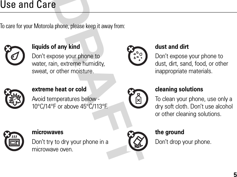 5DRAFT Use and CareTo care for your Motorola phone, please keep it away from:liquids of any kind dust and dirtDon’t expose your phone to water, rain, extreme humidity, sweat, or other moisture.Don’t expose your phone to dust, dirt, sand, food, or other inappropriate materials.extreme heat or cold cleaning solutionsAvoid temperatures below -10°C/14°F or above 45°C/113°F.To clean your phone, use only a dry soft cloth. Don’t use alcohol or other cleaning solutions.microwaves the groundDon’t try to dry your phone in a microwave oven.Don’t drop your phone.