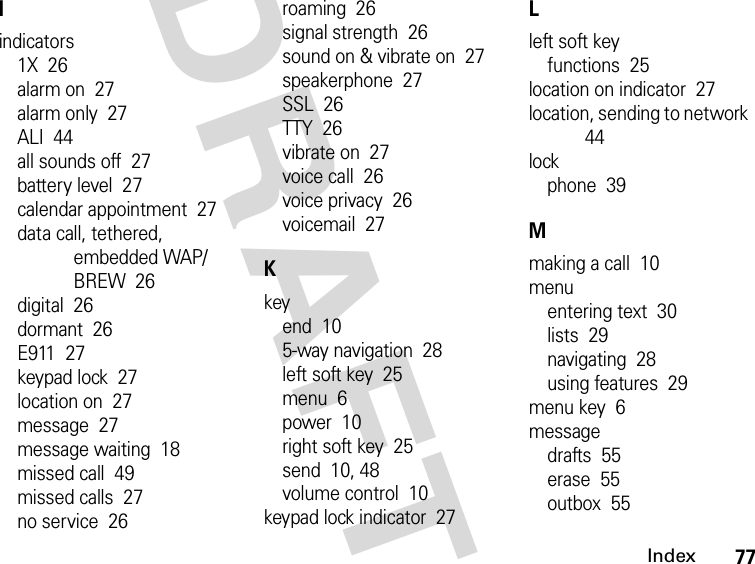 77IndexDRAFTIindicators1X  26alarm on  27alarm only  27ALI  44all sounds off  27battery level  27calendar appointment  27data call, tethered, embedded WAP/BREW  26digital  26dormant  26E911  27keypad lock  27location on  27message  27message waiting  18missed call  49missed calls  27no service  26roaming  26signal strength  26sound on &amp; vibrate on  27speakerphone  27SSL  26TTY  26vibrate on  27voice call  26voice privacy  26voicemail  27Kkeyend  105-way navigation  28left soft key  25menu  6power  10right soft key  25send  10, 48volume control  10keypad lock indicator  27Lleft soft keyfunctions  25location on indicator  27location, sending to network  44lockphone  39Mmaking a call  10menuentering text  30lists  29navigating  28using features  29menu key  6messagedrafts  55erase  55outbox  55