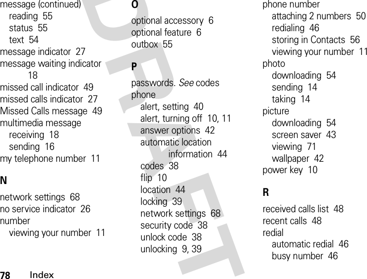 78IndexDRAFTmessage (continued)reading  55status  55text  54message indicator  27message waiting indicator  18missed call indicator  49missed calls indicator  27Missed Calls message  49multimedia messagereceiving  18sending  16my telephone number  11Nnetwork settings  68no service indicator  26numberviewing your number  11Ooptional accessory  6optional feature  6outbox  55Ppasswords. See codesphonealert, setting  40alert, turning off  10, 11answer options  42automatic location information  44codes  38flip  10location  44locking  39network settings  68security code  38unlock code  38unlocking  9, 39phone numberattaching 2 numbers  50redialing  46storing in Contacts  56viewing your number  11photodownloading  54sending  14taking  14picturedownloading  54screen saver  43viewing  71wallpaper  42power key  10Rreceived calls list  48recent calls  48redialautomatic redial  46busy number  46