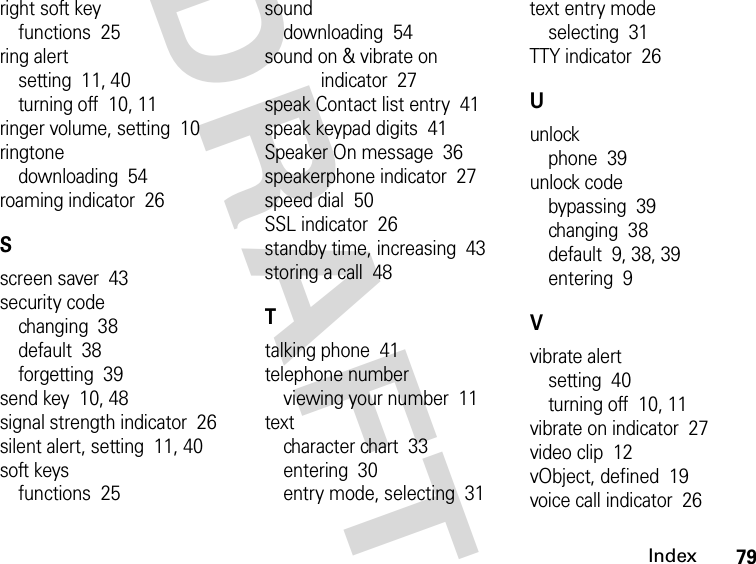 79IndexDRAFTright soft keyfunctions  25ring alertsetting  11, 40turning off  10, 11ringer volume, setting  10ringtonedownloading  54roaming indicator  26Sscreen saver  43security codechanging  38default  38forgetting  39send key  10, 48signal strength indicator  26silent alert, setting  11, 40soft keysfunctions  25sounddownloading  54sound on &amp; vibrate on indicator  27speak Contact list entry  41speak keypad digits  41Speaker On message  36speakerphone indicator  27speed dial  50SSL indicator  26standby time, increasing  43storing a call  48Ttalking phone  41telephone numberviewing your number  11textcharacter chart  33entering  30entry mode, selecting  31text entry modeselecting  31TTY indicator  26Uunlockphone  39unlock codebypassing  39changing  38default  9, 38, 39entering  9Vvibrate alertsetting  40turning off  10, 11vibrate on indicator  27video clip  12vObject, defined  19voice call indicator  26