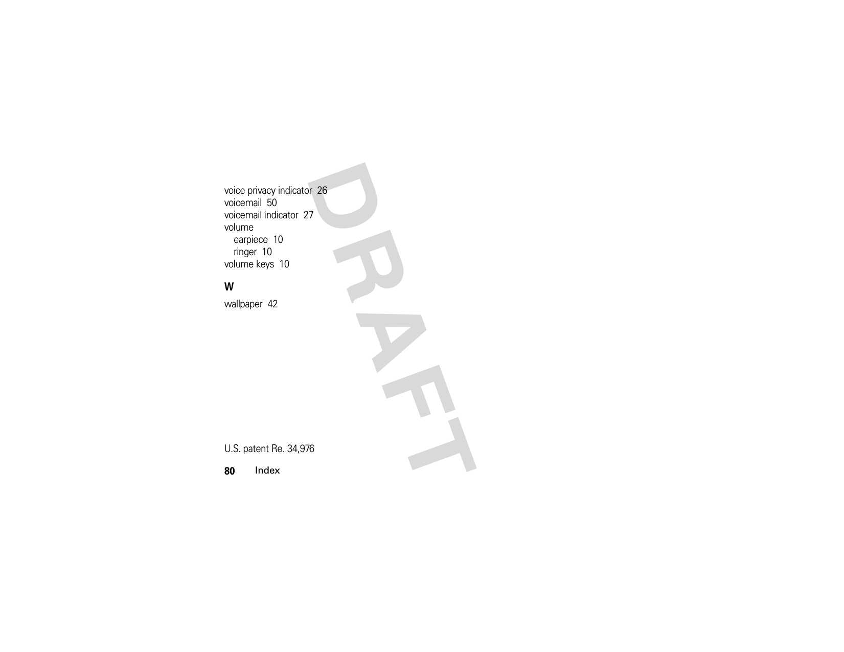 80IndexDRAFTvoice privacy indicator  26voicemail  50voicemail indicator  27volumeearpiece  10ringer  10volume keys  10Wwallpaper  42U.S. patent Re. 34,976 