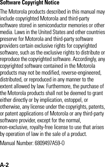 A-2 Software Copyright Notice The Motorola products described in this manual may include copyrighted Motorola and third-party software stored in semiconductor memories or other media. Laws in the United States and other countries preserve for Motorola and third-party software providers certain exclusive rights for copyrighted software, such as the exclusive rights to distribute or reproduce the copyrighted software. Accordingly, any copyrighted software contained in the Motorola products may not be modified, reverse-engineered, distributed, or reproduced in any manner to the extent allowed by law. Furthermore, the purchase of the Motorola products shall not be deemed to grant either directly or by implication, estoppel, or otherwise, any license under the copyrights, patents, or patent applications of Motorola or any third-party software provider, except for the normal, non-exclusive, royalty-free license to use that arises by operation of law in the sale of a product.Manual Number: 6809497A59-O