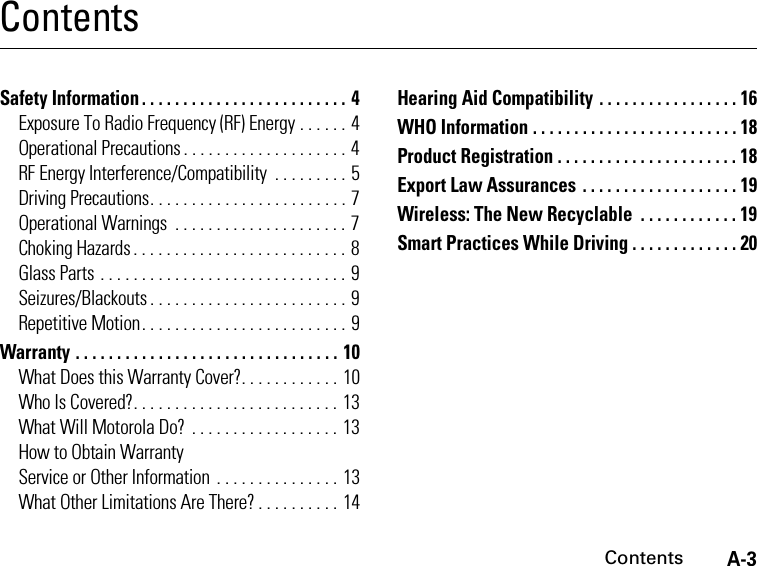 A-3ContentsContentsSafety Information . . . . . . . . . . . . . . . . . . . . . . . . . 4Exposure To Radio Frequency (RF) Energy . . . . . . 4Operational Precautions . . . . . . . . . . . . . . . . . . . . 4RF Energy Interference/Compatibility  . . . . . . . . . 5Driving Precautions. . . . . . . . . . . . . . . . . . . . . . . . 7Operational Warnings  . . . . . . . . . . . . . . . . . . . . . 7Choking Hazards . . . . . . . . . . . . . . . . . . . . . . . . . . 8Glass Parts . . . . . . . . . . . . . . . . . . . . . . . . . . . . . . 9Seizures/Blackouts . . . . . . . . . . . . . . . . . . . . . . . . 9Repetitive Motion. . . . . . . . . . . . . . . . . . . . . . . . . 9Warranty . . . . . . . . . . . . . . . . . . . . . . . . . . . . . . . . 10What Does this Warranty Cover?. . . . . . . . . . . . 10Who Is Covered?. . . . . . . . . . . . . . . . . . . . . . . . . 13What Will Motorola Do?  . . . . . . . . . . . . . . . . . . 13How to Obtain WarrantyService or Other Information . . . . . . . . . . . . . . . 13What Other Limitations Are There? . . . . . . . . . . 14Hearing Aid Compatibility . . . . . . . . . . . . . . . . . 16WHO Information . . . . . . . . . . . . . . . . . . . . . . . . . 18Product Registration . . . . . . . . . . . . . . . . . . . . . . 18Export Law Assurances . . . . . . . . . . . . . . . . . . . 19Wireless: The New Recyclable  . . . . . . . . . . . . 19Smart Practices While Driving . . . . . . . . . . . . . 20