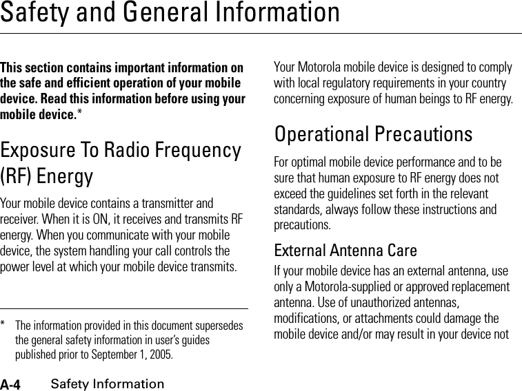 A-4Safety InformationSafety and General InformationSafe ty Infor mationThis section contains important information on the safe and efficient operation of your mobile device. Read this information before using your mobile device.*Exposure To Radio Frequency (RF) EnergyYour mobile device contains a transmitter and receiver. When it is ON, it receives and transmits RF energy. When you communicate with your mobile device, the system handling your call controls the power level at which your mobile device transmits.Your Motorola mobile device is designed to comply with local regulatory requirements in your country concerning exposure of human beings to RF energy.Operational PrecautionsFor optimal mobile device performance and to be sure that human exposure to RF energy does not exceed the guidelines set forth in the relevant standards, always follow these instructions and precautions.External Antenna CareIf your mobile device has an external antenna, use only a Motorola-supplied or approved replacement antenna. Use of unauthorized antennas, modifications, or attachments could damage the mobile device and/or may result in your device not * The information provided in this document supersedes the general safety information in user’s guides published prior to September 1, 2005.