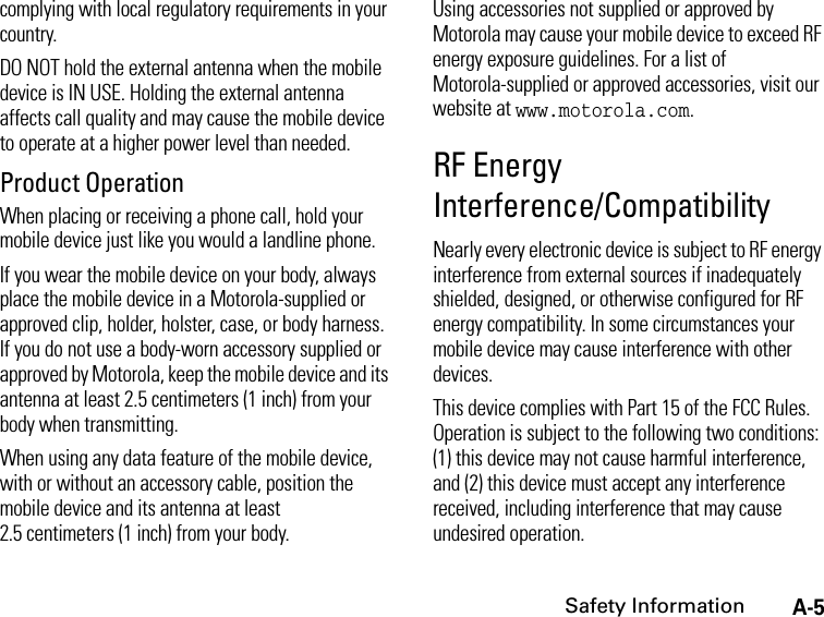 A-5Safety Informationcomplying with local regulatory requirements in your country.DO NOT hold the external antenna when the mobile device is IN USE. Holding the external antenna affects call quality and may cause the mobile device to operate at a higher power level than needed.Product OperationWhen placing or receiving a phone call, hold your mobile device just like you would a landline phone.If you wear the mobile device on your body, always place the mobile device in a Motorola-supplied or approved clip, holder, holster, case, or body harness. If you do not use a body-worn accessory supplied or approved by Motorola, keep the mobile device and its antenna at least 2.5 centimeters (1 inch) from your body when transmitting.When using any data feature of the mobile device, with or without an accessory cable, position the mobile device and its antenna at least 2.5 centimeters (1 inch) from your body.Using accessories not supplied or approved by Motorola may cause your mobile device to exceed RF energy exposure guidelines. For a list of Motorola-supplied or approved accessories, visit our website at www.motorola.com.RF Energy Interference/CompatibilityNearly every electronic device is subject to RF energy interference from external sources if inadequately shielded, designed, or otherwise configured for RF energy compatibility. In some circumstances your mobile device may cause interference with other devices.This device complies with Part 15 of the FCC Rules. Operation is subject to the following two conditions: (1) this device may not cause harmful interference, and (2) this device must accept any interference received, including interference that may cause undesired operation.