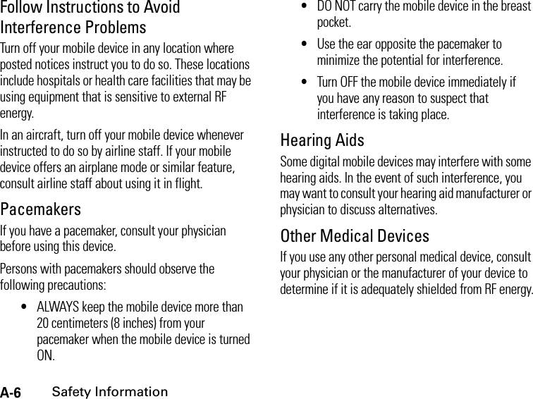 A-6Safety InformationFollow Instructions to Avoid Interference ProblemsTurn off your mobile device in any location where posted notices instruct you to do so. These locations include hospitals or health care facilities that may be using equipment that is sensitive to external RF energy.In an aircraft, turn off your mobile device whenever instructed to do so by airline staff. If your mobile device offers an airplane mode or similar feature, consult airline staff about using it in flight.PacemakersIf you have a pacemaker, consult your physician before using this device.Persons with pacemakers should observe the following precautions:•ALWAYS keep the mobile device more than 20 centimeters (8 inches) from your pacemaker when the mobile device is turned ON.•DO NOT carry the mobile device in the breast pocket.•Use the ear opposite the pacemaker to minimize the potential for interference.•Turn OFF the mobile device immediately if you have any reason to suspect that interference is taking place.Hearing AidsSome digital mobile devices may interfere with some hearing aids. In the event of such interference, you may want to consult your hearing aid manufacturer or physician to discuss alternatives.Other Medical DevicesIf you use any other personal medical device, consult your physician or the manufacturer of your device to determine if it is adequately shielded from RF energy.