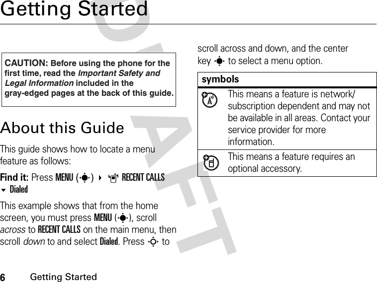 6Getting StartedDRAFT Getting StartedAbout this GuideThis guide shows how to locate a menu feature as follows:Find it: Press MENU(s) ARECENT CALLS DialedThis example shows that from the home screen, you must press MENU(s), scroll across to RECENT CALLS on the main menu, then scroll down to and select Dialed. Press S to scroll across and down, and the center keys to select a menu option.CAUTION: Before using the phone for thefirst time, read the Important Safety and Legal Information included in the gray-edged pages at the back of this guide.032259osymbolsThis means a feature is network/subscription dependent and may not be available in all areas. Contact your service provider for more information.This means a feature requires an optional accessory.