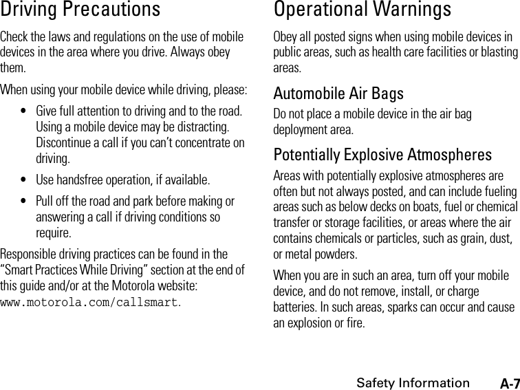 A-7Safety InformationDriving PrecautionsCheck the laws and regulations on the use of mobile devices in the area where you drive. Always obey them.When using your mobile device while driving, please:•Give full attention to driving and to the road. Using a mobile device may be distracting. Discontinue a call if you can’t concentrate on driving.•Use handsfree operation, if available.•Pull off the road and park before making or answering a call if driving conditions so require.Responsible driving practices can be found in the “Smart Practices While Driving” section at the end of this guide and/or at the Motorola website: www.motorola.com/callsmart.Operational WarningsObey all posted signs when using mobile devices in public areas, such as health care facilities or blasting areas.Automobile Air BagsDo not place a mobile device in the air bag deployment area.Potentially Explosive AtmospheresAreas with potentially explosive atmospheres are often but not always posted, and can include fueling areas such as below decks on boats, fuel or chemical transfer or storage facilities, or areas where the air contains chemicals or particles, such as grain, dust, or metal powders.When you are in such an area, turn off your mobile device, and do not remove, install, or charge batteries. In such areas, sparks can occur and cause an explosion or fire.