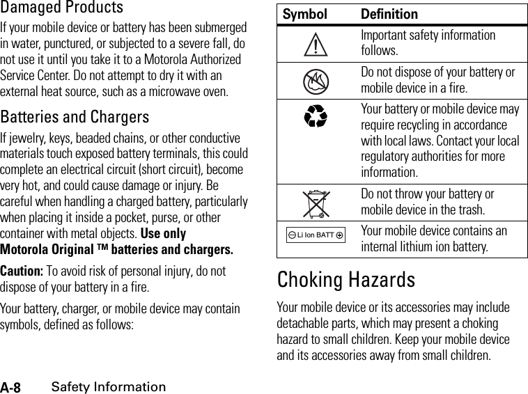 A-8Safety InformationDamaged ProductsIf your mobile device or battery has been submerged in water, punctured, or subjected to a severe fall, do not use it until you take it to a Motorola Authorized Service Center. Do not attempt to dry it with an external heat source, such as a microwave oven.Batteries and ChargersIf jewelry, keys, beaded chains, or other conductive materials touch exposed battery terminals, this could complete an electrical circuit (short circuit), become very hot, and could cause damage or injury. Be careful when handling a charged battery, particularly when placing it inside a pocket, purse, or other container with metal objects. Use only Motorola Original ™ batteries and chargers.Caution: To avoid risk of personal injury, do not dispose of your battery in a fire.Your battery, charger, or mobile device may contain symbols, defined as follows:Choking HazardsYour mobile device or its accessories may include detachable parts, which may present a choking hazard to small children. Keep your mobile device and its accessories away from small children.Symbol DefinitionImportant safety information follows.Do not dispose of your battery or mobile device in a fire.Your battery or mobile device may require recycling in accordance with local laws. Contact your local regulatory authorities for more information.Do not throw your battery or mobile device in the trash.Your mobile device contains an internal lithium ion battery.032374o032376o032375o032377o032378oLi Ion BATT