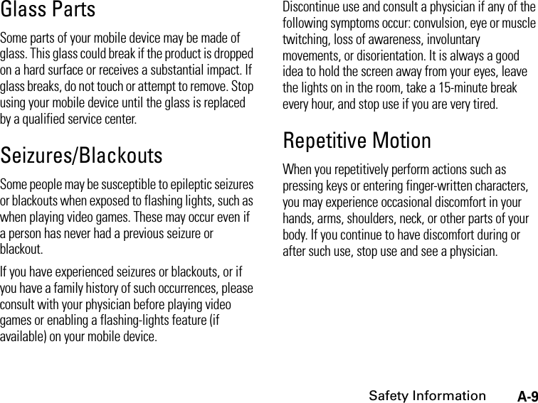 A-9Safety InformationGlass PartsSome parts of your mobile device may be made of glass. This glass could break if the product is dropped on a hard surface or receives a substantial impact. If glass breaks, do not touch or attempt to remove. Stop using your mobile device until the glass is replaced by a qualified service center.Seizures/BlackoutsSome people may be susceptible to epileptic seizures or blackouts when exposed to flashing lights, such as when playing video games. These may occur even if a person has never had a previous seizure or blackout.If you have experienced seizures or blackouts, or if you have a family history of such occurrences, please consult with your physician before playing video games or enabling a flashing-lights feature (if available) on your mobile device.Discontinue use and consult a physician if any of the following symptoms occur: convulsion, eye or muscle twitching, loss of awareness, involuntary movements, or disorientation. It is always a good idea to hold the screen away from your eyes, leave the lights on in the room, take a 15-minute break every hour, and stop use if you are very tired.Repetitive MotionWhen you repetitively perform actions such as pressing keys or entering finger-written characters, you may experience occasional discomfort in your hands, arms, shoulders, neck, or other parts of your body. If you continue to have discomfort during or after such use, stop use and see a physician.