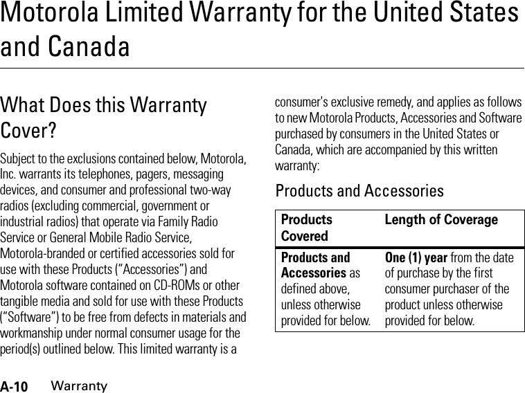 A-10WarrantyMotorola Limited Warranty for the United States and CanadaWarran tyWhat Does this Warranty Cover?Subject to the exclusions contained below, Motorola, Inc. warrants its telephones, pagers, messaging devices, and consumer and professional two-way radios (excluding commercial, government or industrial radios) that operate via Family Radio Service or General Mobile Radio Service, Motorola-branded or certified accessories sold for use with these Products (“Accessories”) and Motorola software contained on CD-ROMs or other tangible media and sold for use with these Products (“Software”) to be free from defects in materials and workmanship under normal consumer usage for the period(s) outlined below. This limited warranty is a consumer&apos;s exclusive remedy, and applies as follows to new Motorola Products, Accessories and Software purchased by consumers in the United States or Canada, which are accompanied by this written warranty:Products and AccessoriesProducts CoveredLength of CoverageProducts and Accessories as defined above, unless otherwise provided for below.One (1) year from the date of purchase by the first consumer purchaser of the product unless otherwise provided for below.