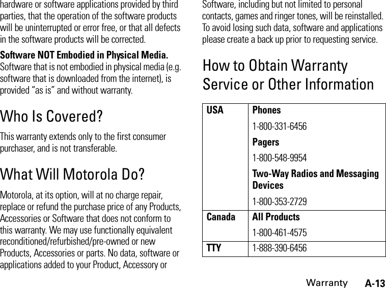 A-13Warrantyhardware or software applications provided by third parties, that the operation of the software products will be uninterrupted or error free, or that all defects in the software products will be corrected.Software NOT Embodied in Physical Media. Software that is not embodied in physical media (e.g. software that is downloaded from the internet), is provided “as is” and without warranty.Who Is Covered?This warranty extends only to the first consumer purchaser, and is not transferable.What Will Motorola Do?Motorola, at its option, will at no charge repair, replace or refund the purchase price of any Products, Accessories or Software that does not conform to this warranty. We may use functionally equivalent reconditioned/refurbished/pre-owned or new Products, Accessories or parts. No data, software or applications added to your Product, Accessory or Software, including but not limited to personal contacts, games and ringer tones, will be reinstalled. To avoid losing such data, software and applications please create a back up prior to requesting service.How to Obtain Warranty Service or Other InformationUSA Phones1-800-331-6456Pagers1-800-548-9954Two-Way Radios and Messaging Devices1-800-353-2729Canada All Products1-800-461-4575TTY1-888-390-6456