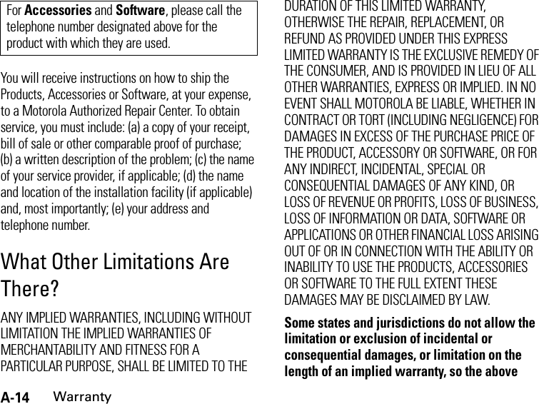 A-14WarrantyYou will receive instructions on how to ship the Products, Accessories or Software, at your expense, to a Motorola Authorized Repair Center. To obtain service, you must include: (a) a copy of your receipt, bill of sale or other comparable proof of purchase; (b) a written description of the problem; (c) the name of your service provider, if applicable; (d) the name and location of the installation facility (if applicable) and, most importantly; (e) your address and telephone number.What Other Limitations Are There?ANY IMPLIED WARRANTIES, INCLUDING WITHOUT LIMITATION THE IMPLIED WARRANTIES OF MERCHANTABILITY AND FITNESS FOR A PARTICULAR PURPOSE, SHALL BE LIMITED TO THE DURATION OF THIS LIMITED WARRANTY, OTHERWISE THE REPAIR, REPLACEMENT, OR REFUND AS PROVIDED UNDER THIS EXPRESS LIMITED WARRANTY IS THE EXCLUSIVE REMEDY OF THE CONSUMER, AND IS PROVIDED IN LIEU OF ALL OTHER WARRANTIES, EXPRESS OR IMPLIED. IN NO EVENT SHALL MOTOROLA BE LIABLE, WHETHER IN CONTRACT OR TORT (INCLUDING NEGLIGENCE) FOR DAMAGES IN EXCESS OF THE PURCHASE PRICE OF THE PRODUCT, ACCESSORY OR SOFTWARE, OR FOR ANY INDIRECT, INCIDENTAL, SPECIAL OR CONSEQUENTIAL DAMAGES OF ANY KIND, OR LOSS OF REVENUE OR PROFITS, LOSS OF BUSINESS, LOSS OF INFORMATION OR DATA, SOFTWARE OR APPLICATIONS OR OTHER FINANCIAL LOSS ARISING OUT OF OR IN CONNECTION WITH THE ABILITY OR INABILITY TO USE THE PRODUCTS, ACCESSORIES OR SOFTWARE TO THE FULL EXTENT THESE DAMAGES MAY BE DISCLAIMED BY LAW.Some states and jurisdictions do not allow the limitation or exclusion of incidental or consequential damages, or limitation on the length of an implied warranty, so the above For Accessories and Software, please call the telephone number designated above for the product with which they are used.