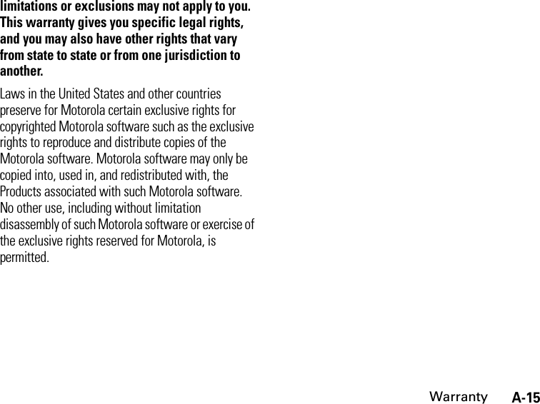 A-15Warrantylimitations or exclusions may not apply to you. This warranty gives you specific legal rights, and you may also have other rights that vary from state to state or from one jurisdiction to another.Laws in the United States and other countries preserve for Motorola certain exclusive rights for copyrighted Motorola software such as the exclusive rights to reproduce and distribute copies of the Motorola software. Motorola software may only be copied into, used in, and redistributed with, the Products associated with such Motorola software. No other use, including without limitation disassembly of such Motorola software or exercise of the exclusive rights reserved for Motorola, is permitted.