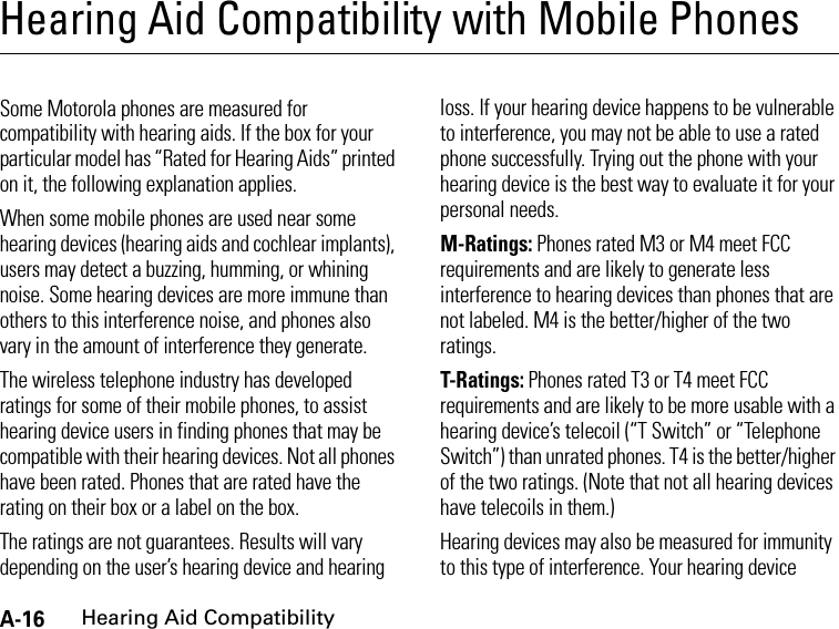 A-16Hearing Aid CompatibilityHearing Aid Compatibility with Mobile PhonesHearing Aid CompatibilitySome Motorola phones are measured for compatibility with hearing aids. If the box for your particular model has “Rated for Hearing Aids” printed on it, the following explanation applies.When some mobile phones are used near some hearing devices (hearing aids and cochlear implants), users may detect a buzzing, humming, or whining noise. Some hearing devices are more immune than others to this interference noise, and phones also vary in the amount of interference they generate.The wireless telephone industry has developed ratings for some of their mobile phones, to assist hearing device users in finding phones that may be compatible with their hearing devices. Not all phones have been rated. Phones that are rated have the rating on their box or a label on the box.The ratings are not guarantees. Results will vary depending on the user’s hearing device and hearing loss. If your hearing device happens to be vulnerable to interference, you may not be able to use a rated phone successfully. Trying out the phone with your hearing device is the best way to evaluate it for your personal needs.M-Ratings: Phones rated M3 or M4 meet FCC requirements and are likely to generate less interference to hearing devices than phones that are not labeled. M4 is the better/higher of the two ratings.T-Ratings: Phones rated T3 or T4 meet FCC requirements and are likely to be more usable with a hearing device’s telecoil (“T Switch” or “Telephone Switch”) than unrated phones. T4 is the better/higher of the two ratings. (Note that not all hearing devices have telecoils in them.)Hearing devices may also be measured for immunity to this type of interference. Your hearing device 