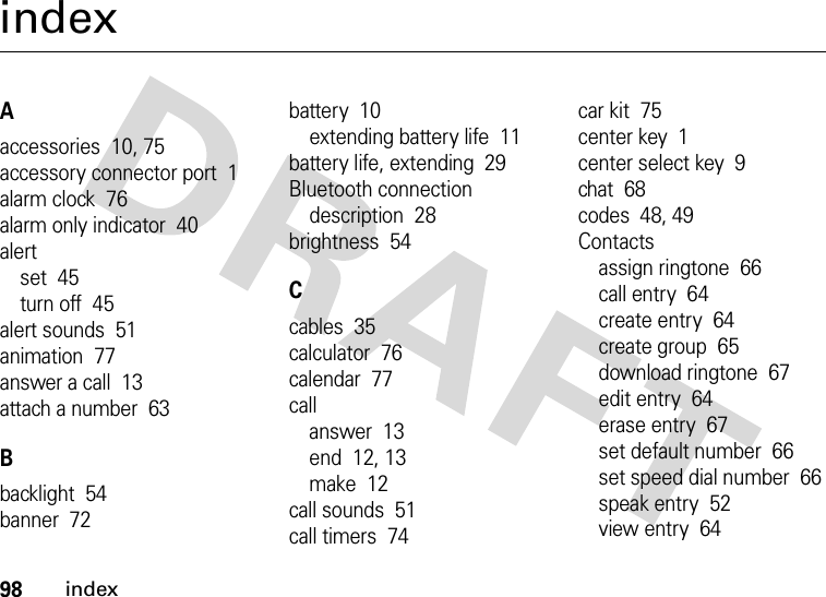 98indexindexAaccessories  10, 75accessory connector port  1alarm clock  76alarm only indicator  40alertset  45turn off  45alert sounds  51animation  77answer a call  13attach a number  63Bbacklight  54banner  72battery  10extending battery life  11battery life, extending  29Bluetooth connectiondescription  28brightness  54Ccables  35calculator  76calendar  77callanswer  13end  12, 13make  12call sounds  51call timers  74car kit  75center key  1center select key  9chat  68codes  48, 49Contactsassign ringtone  66call entry  64create entry  64create group  65download ringtone  67edit entry  64erase entry  67set default number  66set speed dial number  66speak entry  52view entry  64