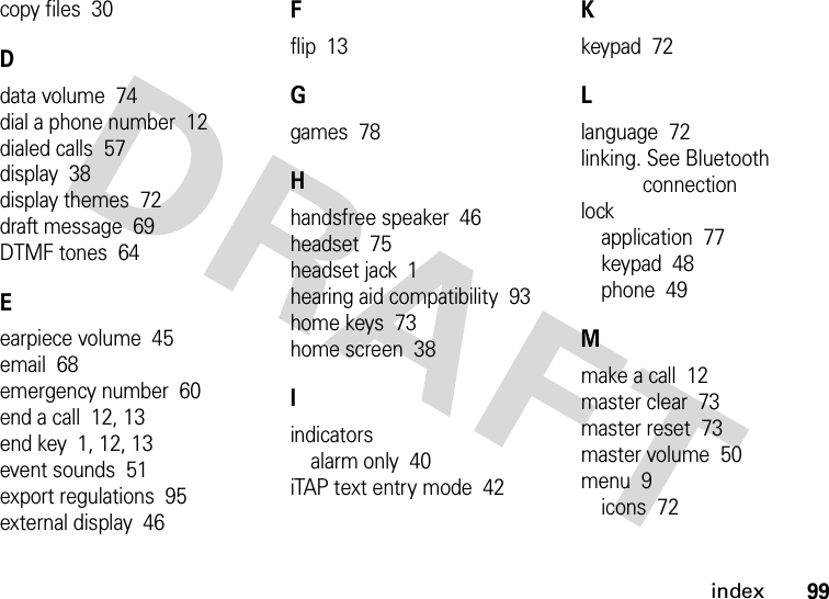 index99copy files  30Ddata volume  74dial a phone number  12dialed calls  57display  38display themes  72draft message  69DTMF tones  64Eearpiece volume  45email  68emergency number  60end a call  12, 13end key  1, 12, 13event sounds  51export regulations  95external display  46Fflip  13Ggames  78Hhandsfree speaker  46headset  75headset jack  1hearing aid compatibility  93home keys  73home screen  38Iindicatorsalarm only  40iTAP text entry mode  42Kkeypad  72Llanguage  72linking. See Bluetooth connectionlockapplication  77keypad  48phone  49Mmake a call  12master clear  73master reset  73master volume  50menu  9icons  72