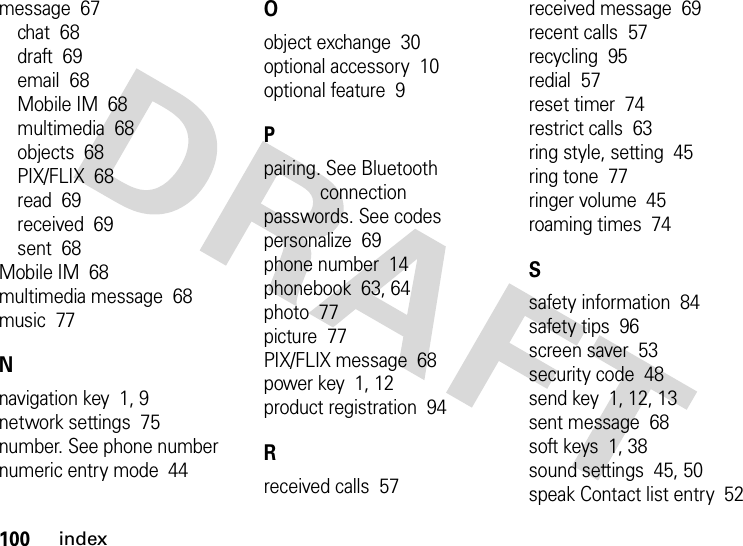 100indexmessage  67chat  68draft  69email  68Mobile IM  68multimedia  68objects  68PIX/FLIX  68read  69received  69sent  68Mobile IM  68multimedia message  68music  77Nnavigation key  1, 9network settings  75number. See phone numbernumeric entry mode  44Oobject exchange  30optional accessory  10optional feature  9Ppairing. See Bluetooth connectionpasswords. See codespersonalize  69phone number  14phonebook  63, 64photo  77picture  77PIX/FLIX message  68power key  1, 12product registration  94Rreceived calls  57received message  69recent calls  57recycling  95redial  57reset timer  74restrict calls  63ring style, setting  45ring tone  77ringer volume  45roaming times  74Ssafety information  84safety tips  96screen saver  53security code  48send key  1, 12, 13sent message  68soft keys  1, 38sound settings  45, 50speak Contact list entry  52