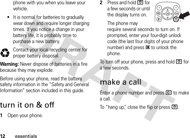 12essentialsphone with you when you leave your vehicle.•It is normal for batteries to gradually wear down and require longer charging times. If you notice a change in your battery life, it is probably time to purchase a new battery.Contact your local recycling center for proper battery disposal.Warning: Never dispose of batteries in a fire because they may explode. Before using your phone, read the battery safety information in the “Safety and General Information” section included in this guide.turn it on &amp; off  1Open your phone.2Press and hold O for a few seconds or until the display turns on.The phone may require several seconds to turn on. If prompted, enter your four-digit unlock code (the last four digits of your phone number) and press OK to unlock the phone.To turn off your phone, press and hold O for a few seconds.make a callEnter a phone number and press N to make a call.To “hang up,” close the flip or press O.032375o