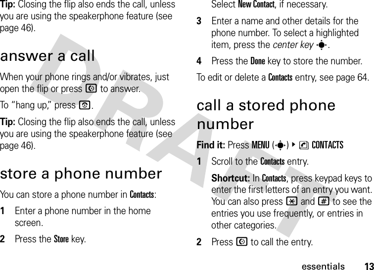 13essentialsTip: Closing the flip also ends the call, unless you are using the speakerphone feature (see page 46).answer a callWhen your phone rings and/or vibrates, just open the flip or press N to answer.To “hang up,” press O.Tip: Closing the flip also ends the call, unless you are using the speakerphone feature (see page 46).store a phone numberYou can store a phone number in Contacts:  1Enter a phone number in the home screen.2Press the Storekey.Select New Contact, if necessary.3Enter a name and other details for the phone number. To select a highlighted item, press the center keys.4Press the Donekey to store the number.To edit or delete a Contacts entry, see page 64.call a stored phone numberFind it: Press MENU(s) &amp;nCONTACTS  1Scroll to the Contacts entry.Shortcut: In Contacts, press keypad keys to enter the first letters of an entry you want. You can also press *and# to see the entries you use frequently, or entries in other categories.2Press N to call the entry.