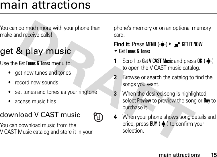 15main attractionsmain attractionsYou can do much more with your phone than make and receive calls!get &amp; play musicUse the Get Tunes &amp; Tones menu to:•get new tunes and tones•record new sounds•set tunes and tones as your ringtone•access music filesdownload V CAST musicYou can download music from the V CAST Music catalog and store it in your phone’s memory or on an optional memory card.Find it: Press MENU(s)&amp;BGET IT NOW %Get Tunes &amp; Tones  1Scroll to Get V CAST Music and press OK(s) to open the V CAST music catalog.2Browse or search the catalog to find the songs you want.3When the desired song is highlighted, select Preview to preview the song or Buy to purchase it.4When your phone shows song details and price, press BUY(s) to confirm your selection.