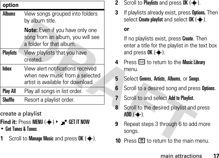 17main attractionscreate a playlistFind it: Press MENU(s)&amp;BGETITNOW %Get Tunes &amp; Tones  1Scroll to Manage Music and press OK(s).2Scroll to Playlists and press OK(s).3If playlists already exist, press Options. Then select Create playlist and select OK(s).orIf no playlists exist, press Create. Then enter a title for the playlist in the text box and press OK(s).4Press B to return to the Music Library menu.5Select Genres, Artists, Albums, or Songs.6Scroll to a desired song and press Options.7Scroll to and select Add to Playlist.8Scroll to the desired playlist and press ADD(s). 9Repeat steps 3 through 6 to add more songs.10Press P to return to the main menu.AlbumsView songs grouped into folders by album title.Note: Even if you have only one song from an album, you will see a folder for that album.PlaylistsView playlists that you have created.InboxView alert notifications received when new music from a selected artist is available for download.Play AllPlay all songs in list order.ShuffleResort a playlist order.option