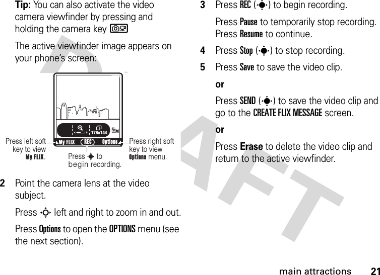 21main attractionsTip: You can also activate the video camera viewfinder by pressing and holding the camera keybThe active viewfinder image appears on your phone’s screen:2Point the camera lens at the video subject.Press S left and right to zoom in and out.Press Options to open the OPTIONS menu (see the next section).3Press REC(s) to begin recording.Press Pause to temporarily stop recording. Press Resume to continue.4Press Stop(s) to stop recording.5Press Save to save the video clip.orPress SEND(s) to save the video clip and go to the CREATE FLIX MESSAGE screen.orPress Erase to delete the video clip and return to the active viewfinder.ß     176x144Press right soft key to view Options menu.Press left soft key to view  My FLIX.Press s to begin recording.My FLIX Options RECN