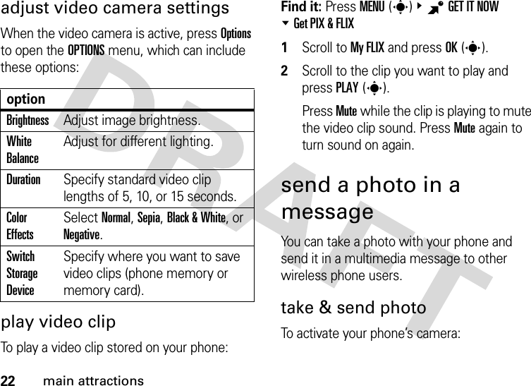 22main attractionsadjust video camera settingsWhen the video camera is active, press Options to open the OPTIONS menu, which can include these options:play video clipTo play a video clip stored on your phone:Find it: Press MENU(s)&amp;BGET IT NOW %Get PIX &amp; FLIX  1Scroll to My FLIX and press OK(s).2Scroll to the clip you want to play and press PLAY(s).Press Mute while the clip is playing to mute the video clip sound. Press Mute again to turn sound on again.send a photo in a messageYou can take a photo with your phone and send it in a multimedia message to other wireless phone users.take &amp; send photoTo activate your phone’s camera:optionBrightnessAdjust image brightness.White BalanceAdjust for different lighting.DurationSpecify standard video clip lengths of 5, 10, or 15 seconds.Color EffectsSelect Normal, Sepia, Black &amp; White, or Negative.Switch Storage DeviceSpecify where you want to save video clips (phone memory or memory card).