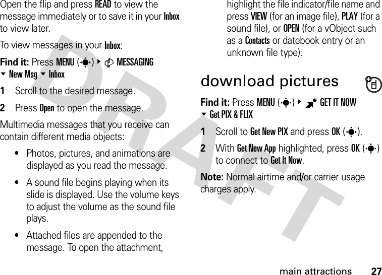 27main attractionsOpen the flip and press READ to view the message immediately or to save it in your Inbox to view later.To view messages in your Inbox:Find it: Press MENU(s)&amp;CMESSAGING %New Msg %Inbox  1Scroll to the desired message.2Press Open to open the message.Multimedia messages that you receive can contain different media objects:•Photos, pictures, and animations are displayed as you read the message.•A sound file begins playing when its slide is displayed. Use the volume keys to adjust the volume as the sound file plays.•Attached files are appended to the message. To open the attachment, highlight the file indicator/file name and press VIEW (for an image file), PLAY (for a sound file), or OPEN (for a vObject such as a Contacts or datebook entry or an unknown file type).download picturesFind it: Press MENU(s)&amp;BGET IT NOW %Get PIX &amp; FLIX  1Scroll to Get New PIX and press OK(s).2With Get New App highlighted, press OK(s) to connect to Get It Now.Note: Normal airtime and/or carrier usage charges apply.