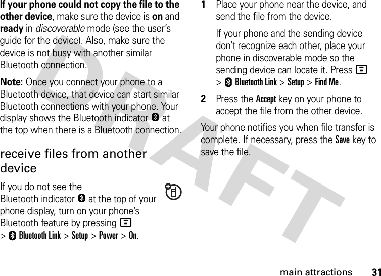 31main attractionsIf your phone could not copy the file to the other device, make sure the device is on and ready in discoverable mode (see the user’s guide for the device). Also, make sure the device is not busy with another similar Bluetooth connection.Note: Once you connect your phone to a Bluetooth device, that device can start similar Bluetooth connections with your phone. Your display shows the Bluetooth indicatorO at the top when there is a Bluetooth connection.receive files from another deviceIf you do not see the Bluetooth indicatorO at the top of your phone display, turn on your phone’s Bluetooth feature by pressing M &gt;EBluetooth Link &gt;Setup &gt;Power &gt;On.  1Place your phone near the device, and send the file from the device.If your phone and the sending device don’t recognize each other, place your phone in discoverable mode so the sending device can locate it. Press M &gt;EBluetooth Link &gt;Setup &gt;Find Me.2Press the Accept key on your phone to accept the file from the other device.Your phone notifies you when file transfer is complete. If necessary, press the Save key to save the file.